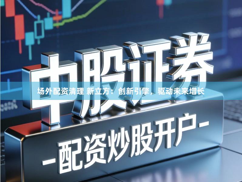 场外配资清理 新立方：创新引擎，驱动未来增长