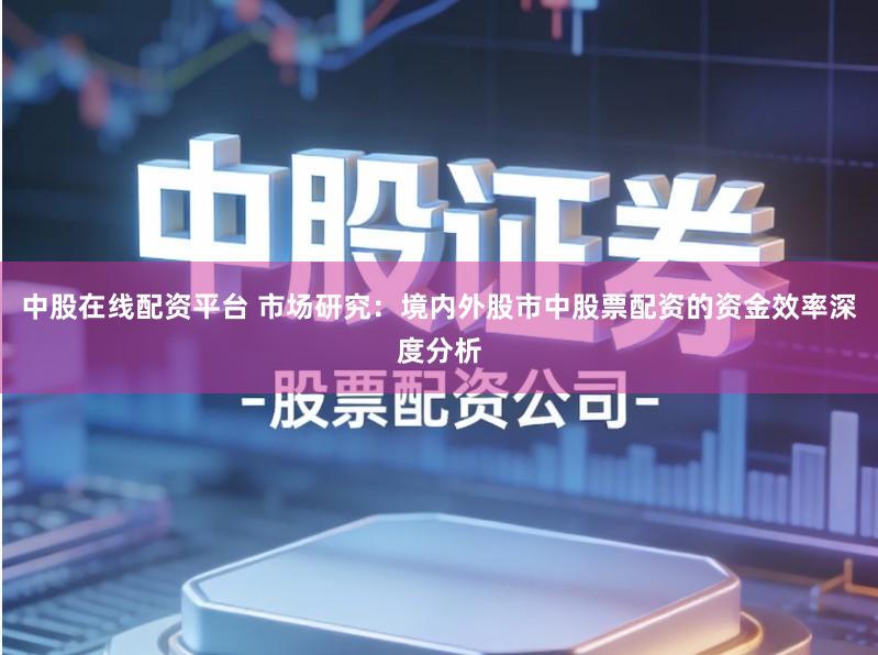 中股在线配资平台 市场研究：境内外股市中股票配资的资金效率深度分析