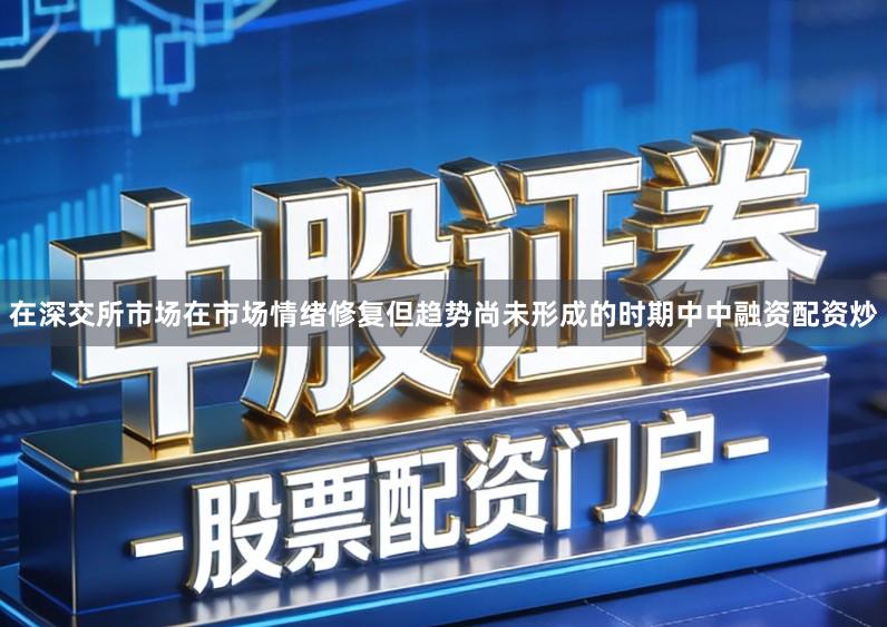 在深交所市场在市场情绪修复但趋势尚未形成的时期中中融资配资炒