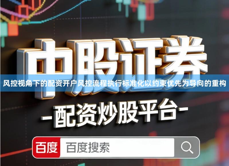 风控视角下的配资开户风控流程执行标准化以约束优先为导向的重构