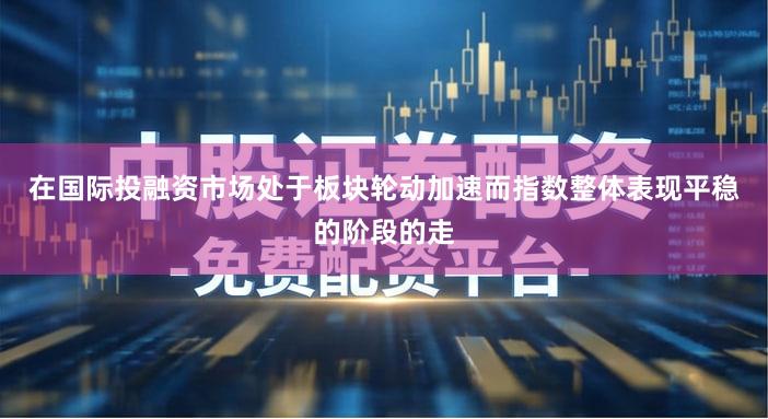 在国际投融资市场处于板块轮动加速而指数整体表现平稳的阶段的走