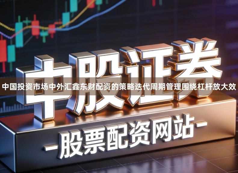 中国投资市场中外汇鑫东财配资的策略迭代周期管理围绕杠杆放大效