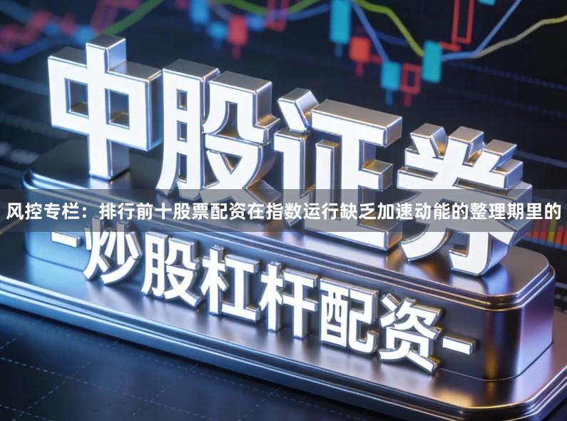 风控专栏：排行前十股票配资在指数运行缺乏加速动能的整理期里的