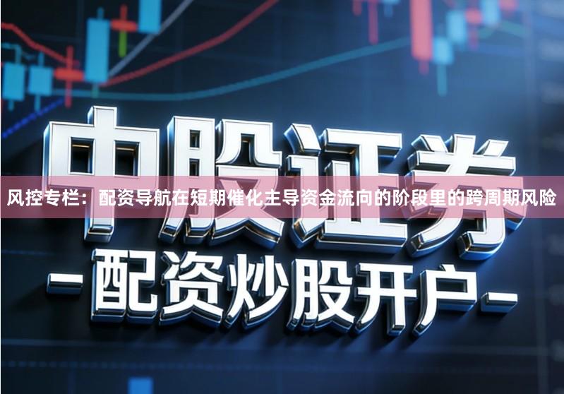 风控专栏：配资导航在短期催化主导资金流向的阶段里的跨周期风险