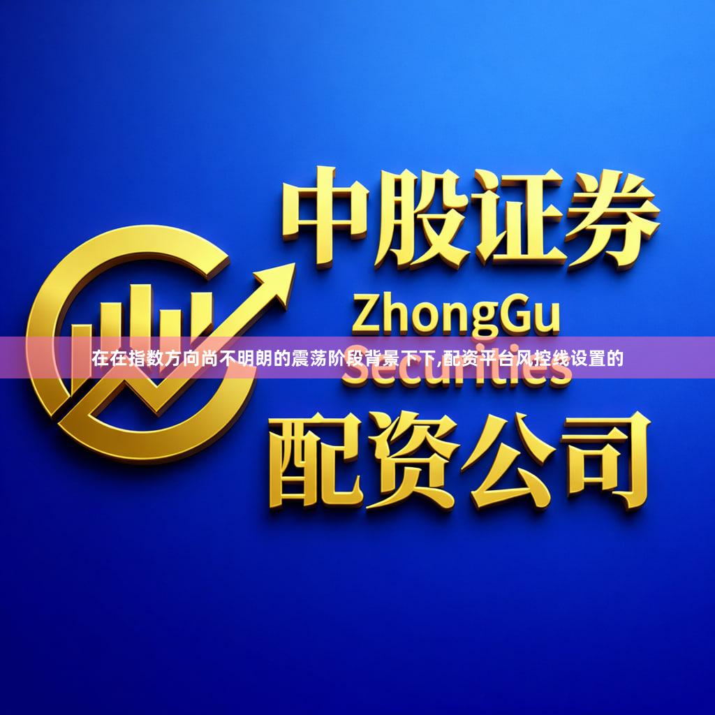 在在指数方向尚不明朗的震荡阶段背景下下,配资平台风控线设置的