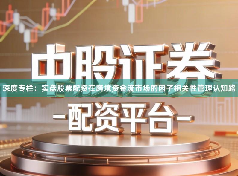 深度专栏：实盘股票配资在跨境资金流市场的因子相关性管理认知路